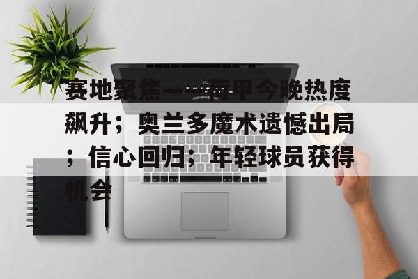 开云-赛地聚焦——荷甲今晚热度飙升；奥兰多魔术遗憾出局；信心回归；年轻球员获得机会的简单介绍