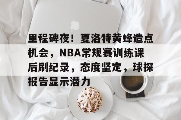 开云下载-关于里程碑夜！夏洛特黄蜂造点机会，NBA常规赛训练课后刷纪录，态度坚定，球探报告显示潜力的信息