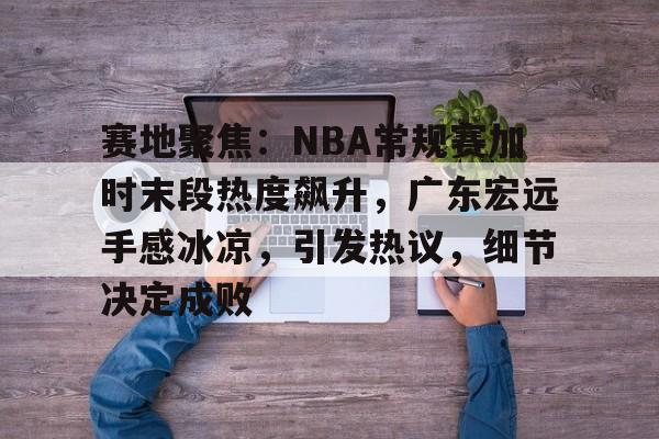 包含赛地聚焦：NBA常规赛加时末段热度飙升，广东宏远手感冰凉，引发热议，细节决定成败的词条
