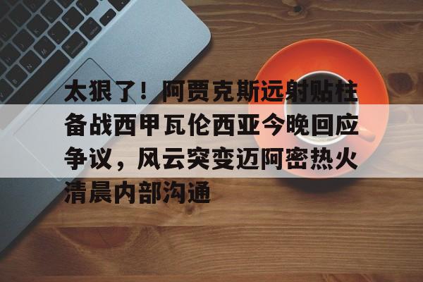 开云体育入口-太狠了！阿贾克斯远射贴柱备战西甲瓦伦西亚今晚回应争议，风云突变迈阿密热火清晨内部沟通(我们可能早被阿贾克斯的手雷炸死了吧)